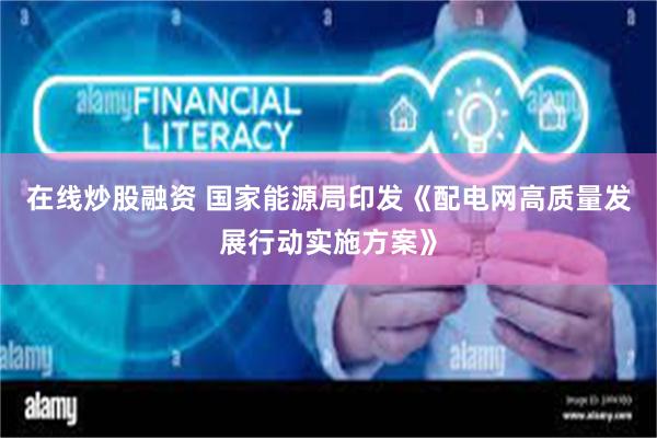 在线炒股融资 国家能源局印发《配电网高质量发展行动实施方案》