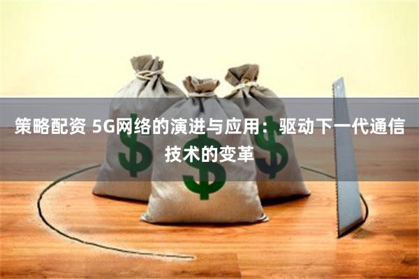 策略配资 5G网络的演进与应用：驱动下一代通信技术的变革