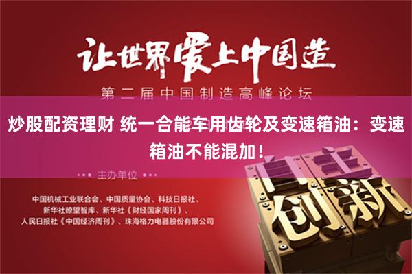 炒股配资理财 统一合能车用齿轮及变速箱油：变速箱油不能混加！