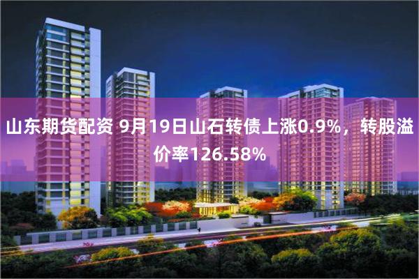 山东期货配资 9月19日山石转债上涨0.9%，转股溢价率126.58%