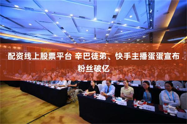 配资线上股票平台 辛巴徒弟、快手主播蛋蛋宣布粉丝破亿