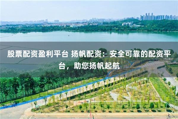 股票配资盈利平台 扬帆配资：安全可靠的配资平台，助您扬帆起航