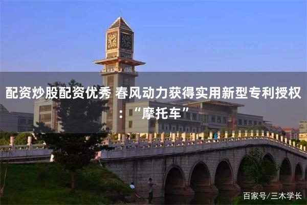 配资炒股配资优秀 春风动力获得实用新型专利授权：“摩托车”