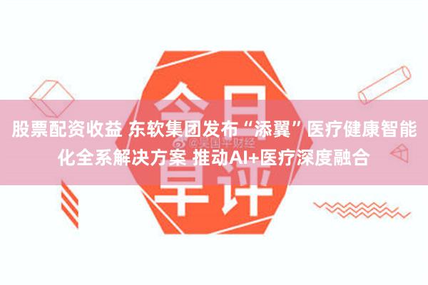 股票配资收益 东软集团发布“添翼”医疗健康智能化全系解决方案 推动AI+医疗深度融合