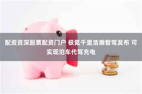 配资资深股票配资门户 极氪千里浩瀚智驾发布 可实现泊车代驾充电