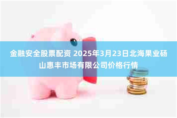 金融安全股票配资 2025年3月23日北海果业砀山惠丰市场有限公司价格行情