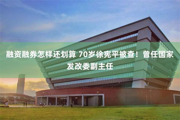 融资融券怎样还划算 70岁徐宪平被查！曾任国家发改委副主任