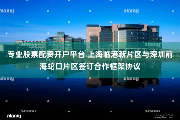 专业股票配资开户平台 上海临港新片区与深圳前海蛇口片区签订合作框架协议