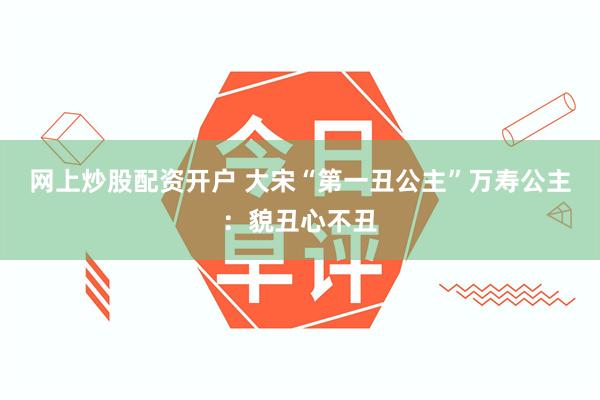 网上炒股配资开户 大宋“第一丑公主”万寿公主：貌丑心不丑
