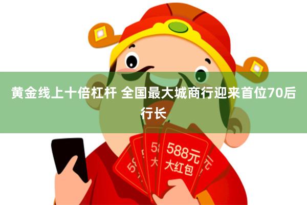 黄金线上十倍杠杆 全国最大城商行迎来首位70后行长