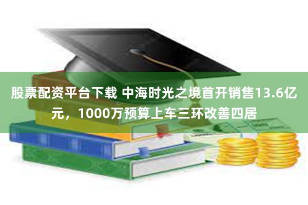 股票配资平台下载 中海时光之境首开销售13.6亿元，1000万预算上车三环改善四居