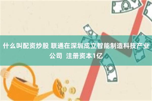什么叫配资炒股 联通在深圳成立智能制造科技产业公司  注册资本1亿