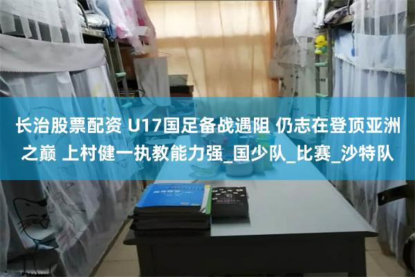 长治股票配资 U17国足备战遇阻 仍志在登顶亚洲之巅 上村健一执教能力强_国少队_比赛_沙特队