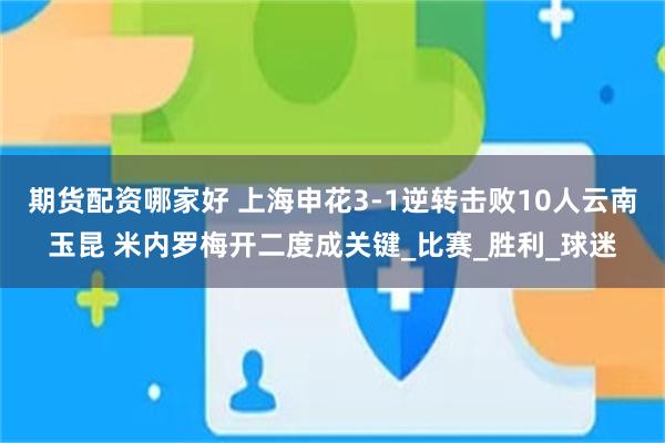 期货配资哪家好 上海申花3-1逆转击败10人云南玉昆 米内罗梅开二度成关键_比赛_胜利_球迷