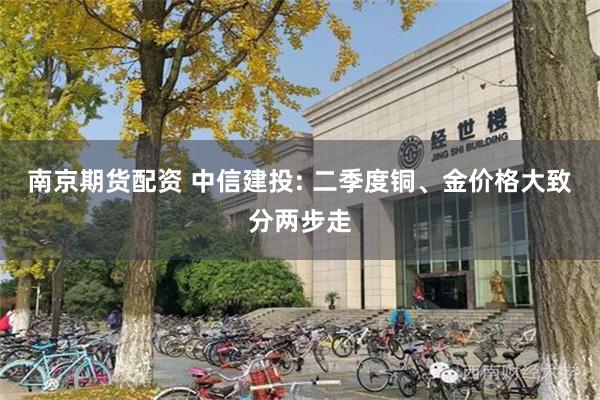 南京期货配资 中信建投: 二季度铜、金价格大致分两步走