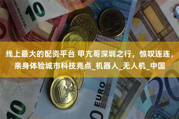 线上最大的配资平台 甲亢哥深圳之行，惊叹连连，亲身体验城市科技亮点_机器人_无人机_中国