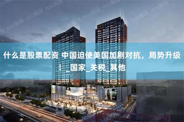 什么是股票配资 中国迫使美国加剧对抗，局势升级！_国家_关税_其他