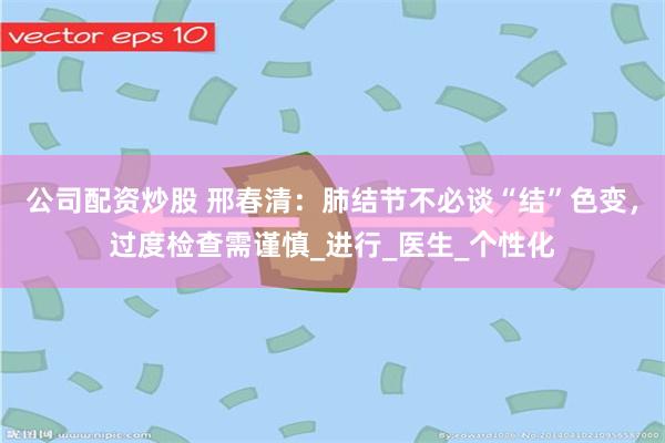 公司配资炒股 邢春清：肺结节不必谈“结”色变，过度检查需谨慎_进行_医生_个性化