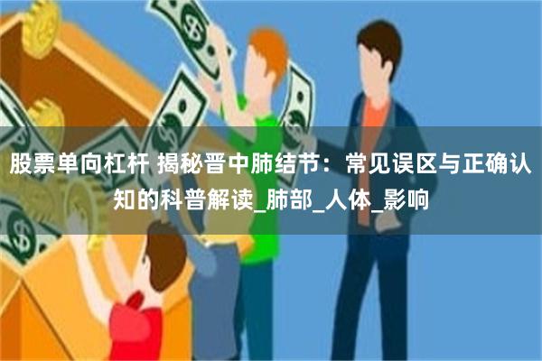 股票单向杠杆 揭秘晋中肺结节：常见误区与正确认知的科普解读_肺部_人体_影响