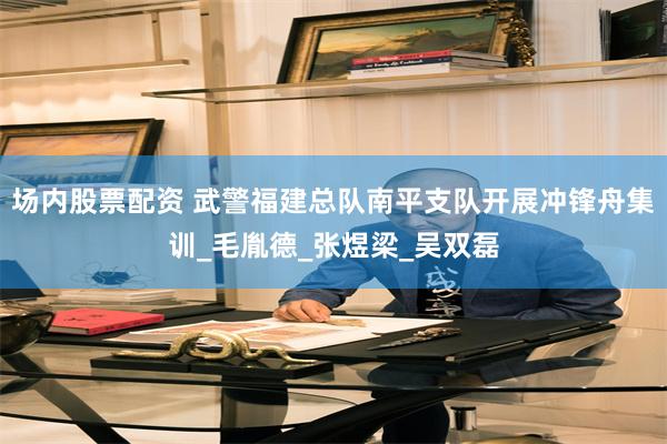 场内股票配资 武警福建总队南平支队开展冲锋舟集训_毛胤德_张煜梁_吴双磊