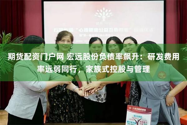 期货配资门户网 宏远股份负债率飙升：研发费用率远弱同行，家族式控股与管理