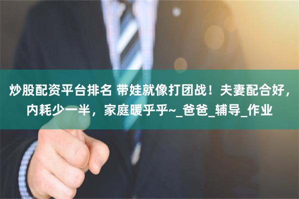 炒股配资平台排名 带娃就像打团战！夫妻配合好，内耗少一半，家庭暖乎乎~_爸爸_辅导_作业