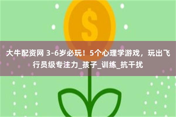 大牛配资网 3-6岁必玩！5个心理学游戏，玩出飞行员级专注力_孩子_训练_抗干扰