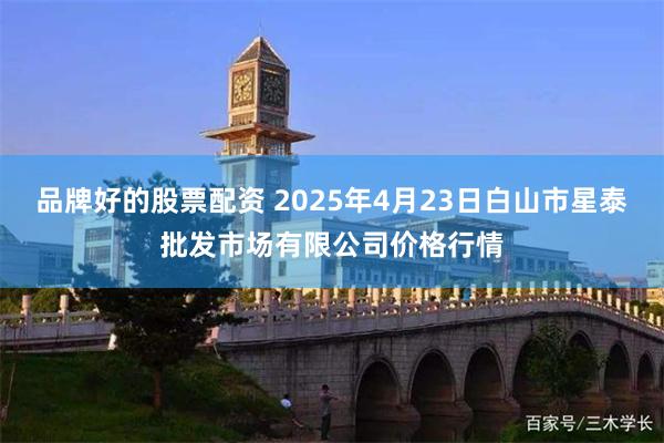品牌好的股票配资 2025年4月23日白山市星泰批发市场有限公司价格行情