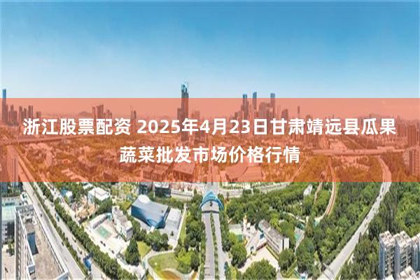 浙江股票配资 2025年4月23日甘肃靖远县瓜果蔬菜批发市场价格行情