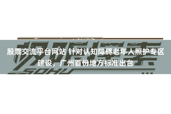股票交流平台网站 针对认知障碍老年人照护专区建设，广州首份地方标准出台