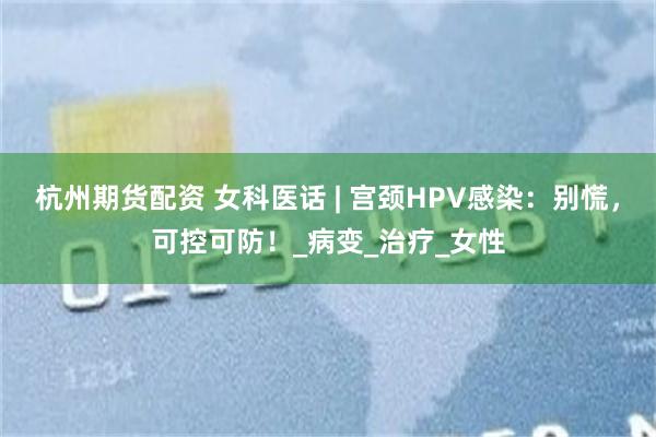 杭州期货配资 女科医话 | 宫颈HPV感染：别慌，可控可防！_病变_治疗_女性