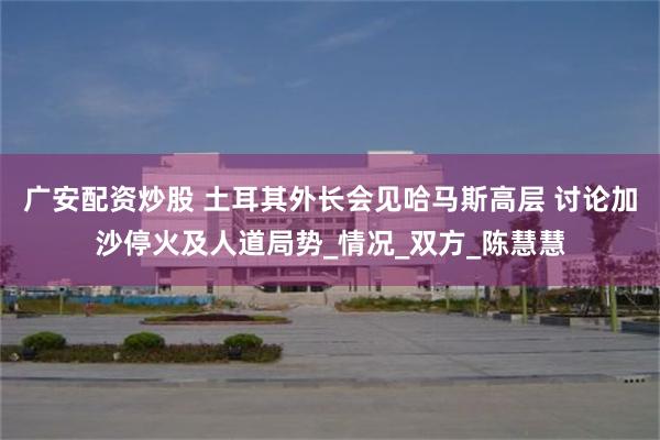 广安配资炒股 土耳其外长会见哈马斯高层 讨论加沙停火及人道局势_情况_双方_陈慧慧