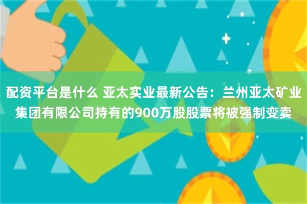 配资平台是什么 亚太实业最新公告：兰州亚太矿业集团有限公司持有的900万股股票将被强制变卖