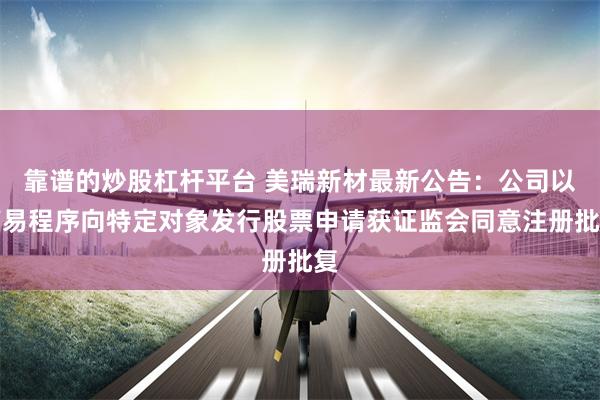 靠谱的炒股杠杆平台 美瑞新材最新公告：公司以简易程序向特定对象发行股票申请获证监会同意注册批复