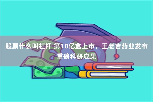股票什么叫杠杆 第10亿盒上市，王老吉药业发布重磅科研成果