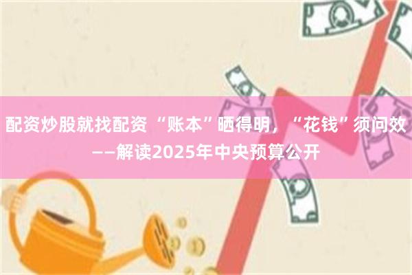 配资炒股就找配资 “账本”晒得明，“花钱”须问效——解读2025年中央预算公开