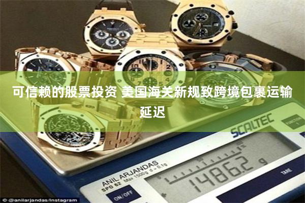 可信赖的股票投资 美国海关新规致跨境包裹运输延迟