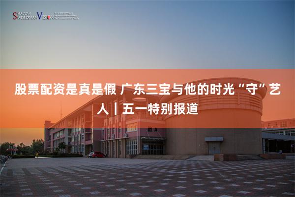 股票配资是真是假 广东三宝与他的时光“守”艺人｜五一特别报道