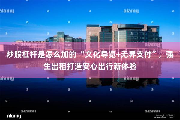 炒股杠杆是怎么加的 “文化导览+无界支付”，强生出租打造安心出行新体验