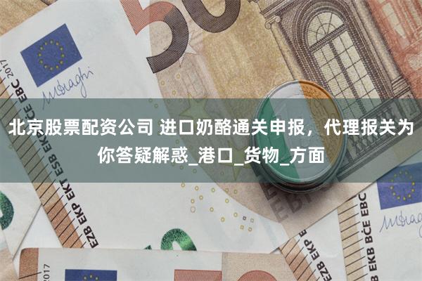 北京股票配资公司 进口奶酪通关申报，代理报关为你答疑解惑_港口_货物_方面