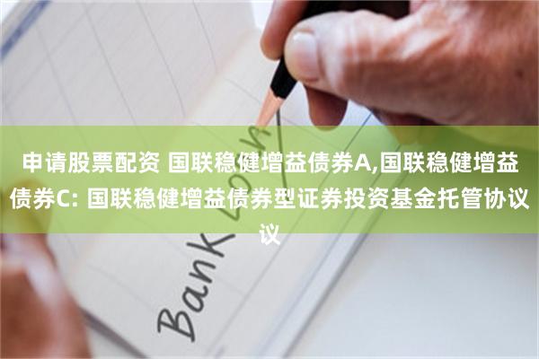申请股票配资 国联稳健增益债券A,国联稳健增益债券C: 国联稳健增益债券型证券投资基金托管协议
