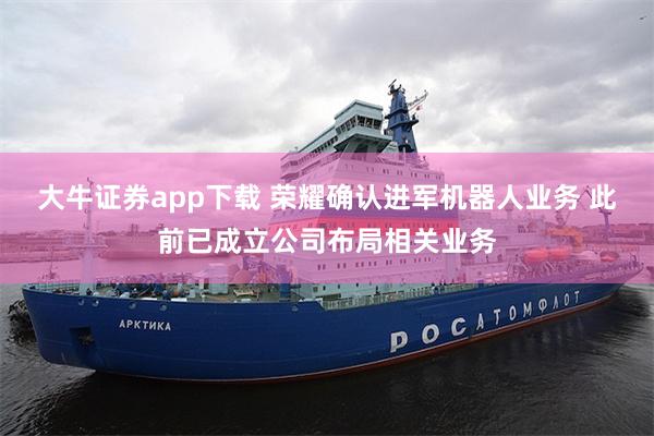 大牛证券app下载 荣耀确认进军机器人业务 此前已成立公司布局相关业务