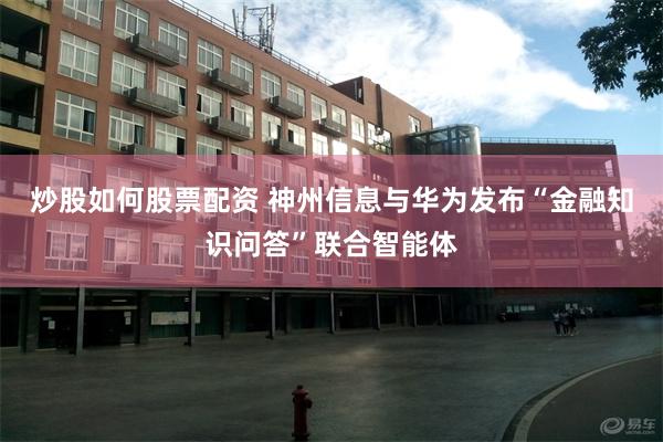 炒股如何股票配资 神州信息与华为发布“金融知识问答”联合智能体