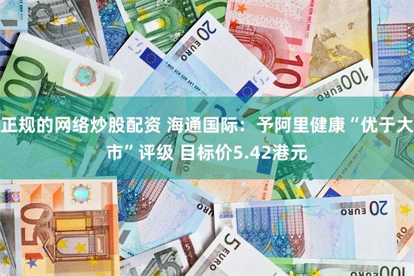 正规的网络炒股配资 海通国际：予阿里健康“优于大市”评级 目标价5.42港元