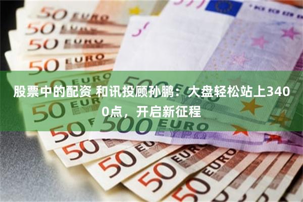 股票中的配资 和讯投顾孙鹏：大盘轻松站上3400点，开启新征程