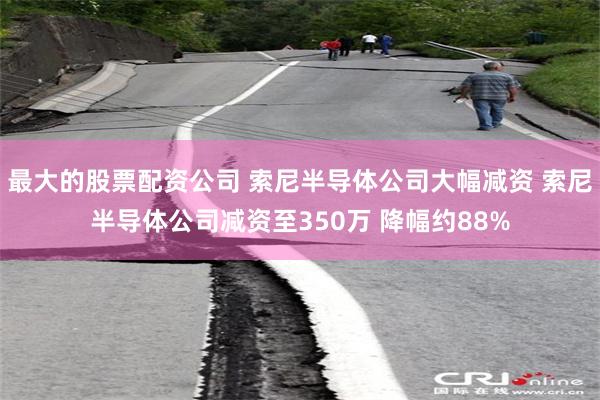 最大的股票配资公司 索尼半导体公司大幅减资 索尼半导体公司减资至350万 降幅约88%