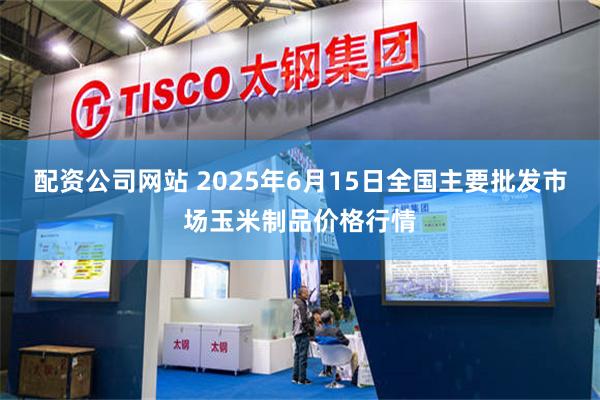配资公司网站 2025年6月15日全国主要批发市场玉米制品价格行情