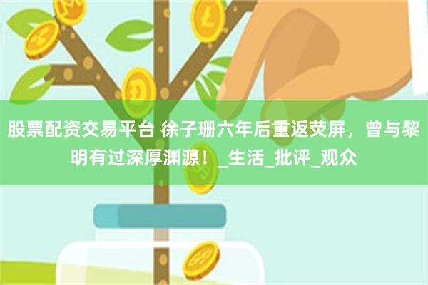 股票配资交易平台 徐子珊六年后重返荧屏，曾与黎明有过深厚渊源！_生活_批评_观众
