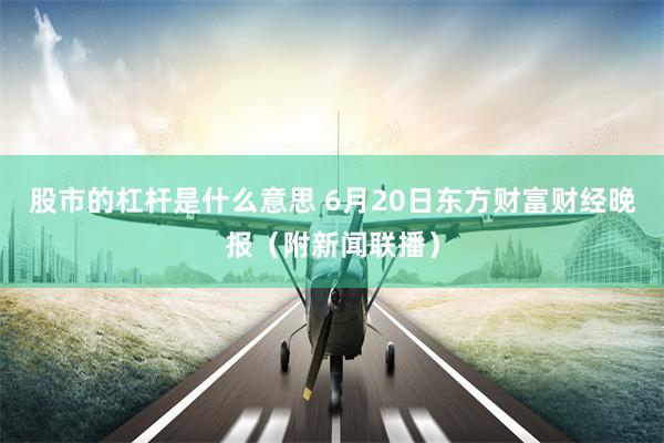 股市的杠杆是什么意思 6月20日东方财富财经晚报（附新闻联播）