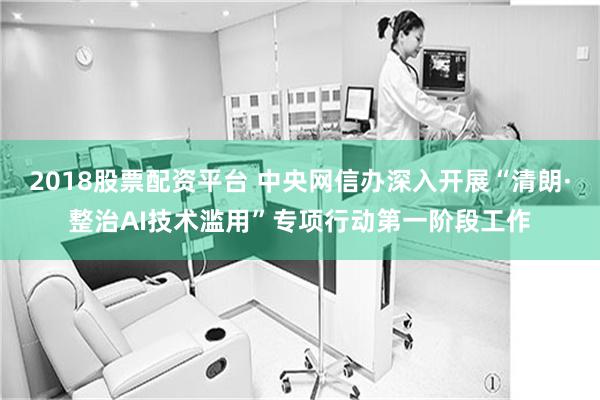 2018股票配资平台 中央网信办深入开展“清朗·整治AI技术滥用”专项行动第一阶段工作